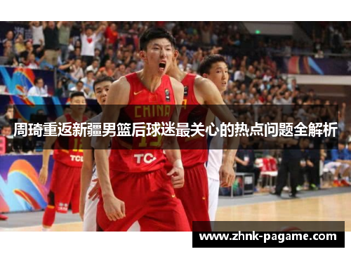 周琦重返新疆男篮后球迷最关心的热点问题全解析