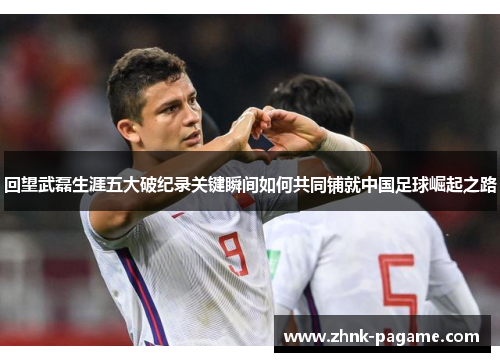 回望武磊生涯五大破纪录关键瞬间如何共同铺就中国足球崛起之路 回望武磊生涯五大破纪录关键瞬间如何共同铺就中国足球崛起之路