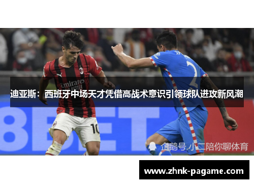 迪亚斯：西班牙中场天才凭借高战术意识引领球队进攻新风潮