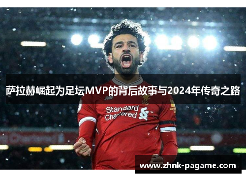 萨拉赫崛起为足坛MVP的背后故事与2024年传奇之路 萨拉赫崛起为足坛MVP的背后故事与2024年传奇之路