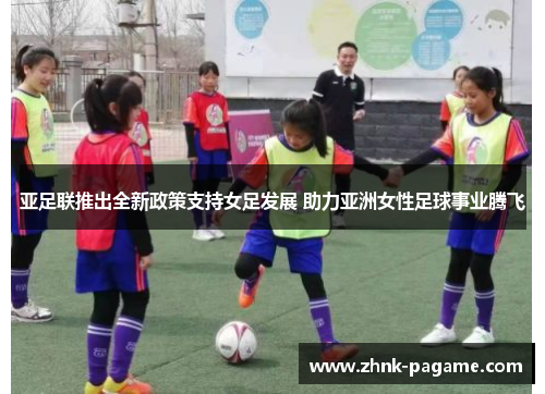 亚足联推出全新政策支持女足发展 助力亚洲女性足球事业腾飞