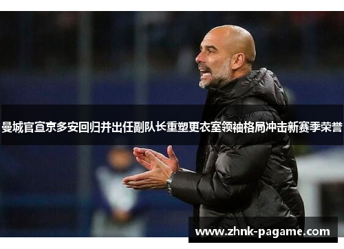 曼城官宣京多安回归并出任副队长重塑更衣室领袖格局冲击新赛季荣誉