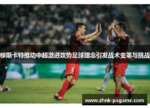 穆斯卡特推动中超激进攻势足球理念引发战术变革与挑战