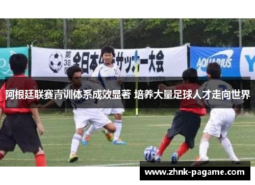 阿根廷联赛青训体系成效显著 培养大量足球人才走向世界 阿根廷联赛青训体系成效显著 培养大量足球人才走向世界
