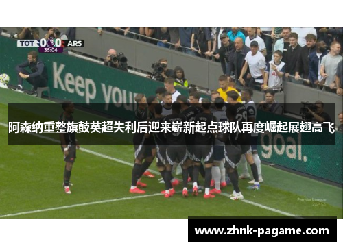 阿森纳重整旗鼓英超失利后迎来崭新起点球队再度崛起展翅高飞