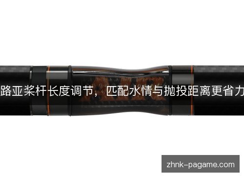 路亚桨杆长度调节,匹配水情与抛投距离更省力 路亚桨杆长度调节,匹配水情与抛投距离更省力